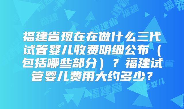 福建省现在在做什么三代试管婴儿收费明细公布(包括哪些部分)?福建试管婴儿费用大约多少?