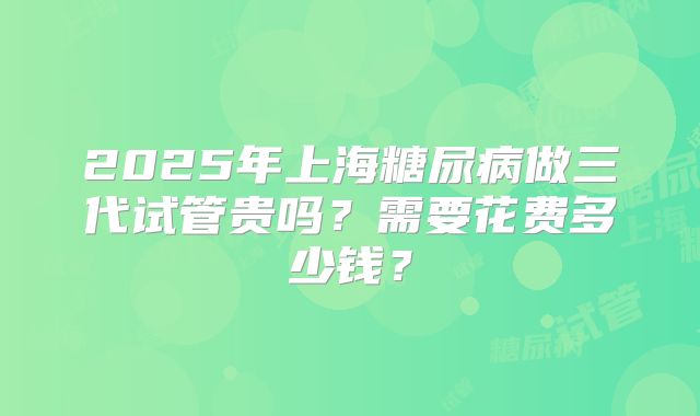 2025年上海糖尿病做三代试管贵吗？需要花费多少钱？