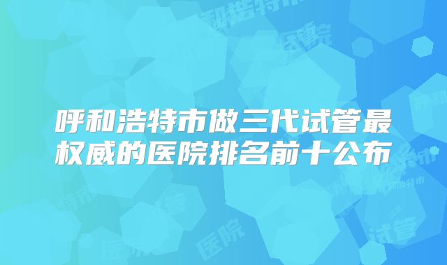 呼和浩特市做三代试管最权威的医院排名前十公布