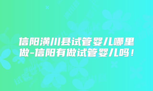 信阳潢川县试管婴儿哪里做-信阳有做试管婴儿吗!