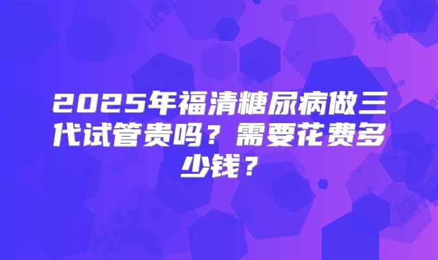 2025年福清糖尿病做三代试管贵吗？需要花费多少钱？