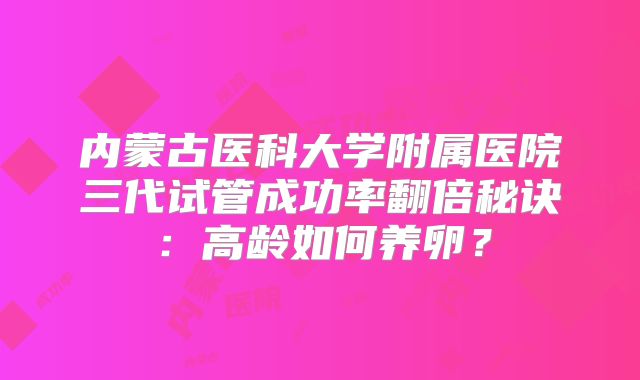 内蒙古医科大学附属医院三代试管成功率翻倍秘诀:高龄如何养卵?