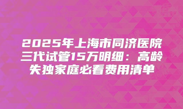 2025年上海市同济医院三代试管15万明细：高龄失独家庭必看费用清单