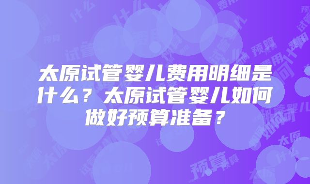太原试管婴儿费用明细是什么？太原试管婴儿如何做好预算准备？