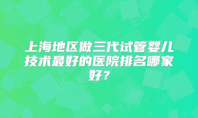 上海地区做三代试管婴儿技术最好的医院排名哪家好?