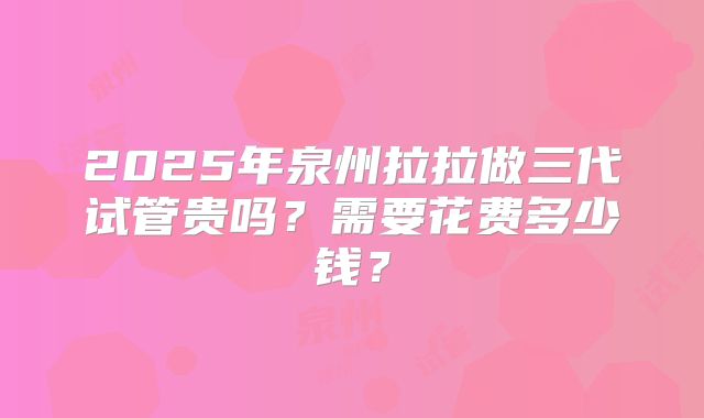2025年泉州拉拉做三代试管贵吗？需要花费多少钱？