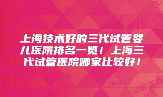 上海技术好的三代试管婴儿医院排名一览!上海三代试管医院哪家比较好!