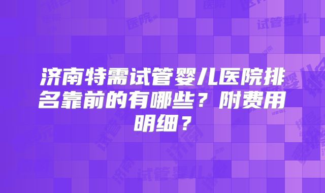济南特需试管婴儿医院排名靠前的有哪些?附费用明细?