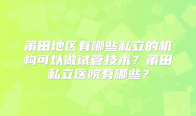 莆田地区有哪些私立的机构可以做试管技术?莆田私立医院有哪些?