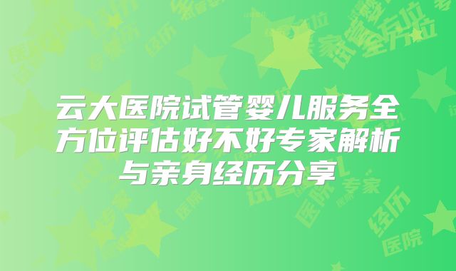 云大医院试管婴儿服务全方位评估好不好专家解析与亲身经历分享