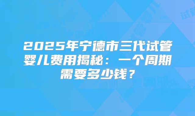 2025年宁德市三代试管婴儿费用揭秘：一个周期需要多少钱？