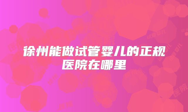 徐州能做试管婴儿的正规医院在哪里