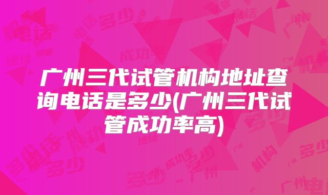 广州三代试管机构地址查询电话是多少(广州三代试管成功率高)