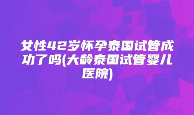女性42岁怀孕泰国试管成功了吗(大龄泰国试管婴儿医院)
