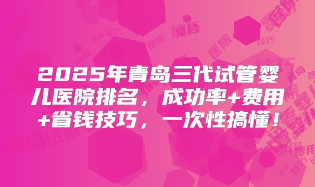 2025年青岛三代试管婴儿医院排名,成功率+费用+省钱技巧,一次性搞懂!