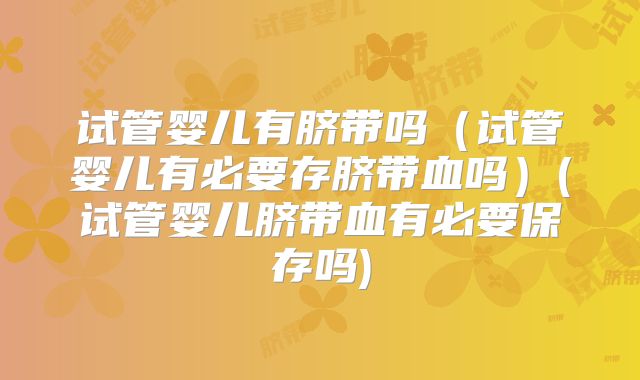 试管婴儿有脐带吗（试管婴儿有必要存脐带血吗）(试管婴儿脐带血有必要保存吗)