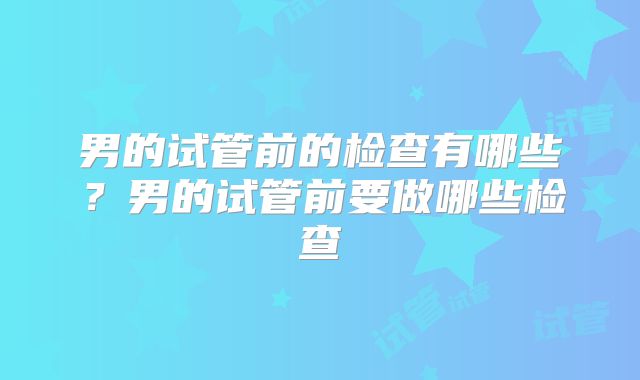 男的试管前的检查有哪些？男的试管前要做哪些检查