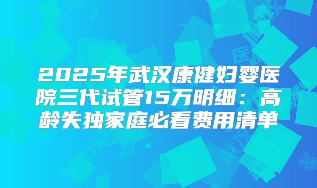 2025年武汉康健妇婴医院三代试管15万明细:高龄失独家庭必看费用清单