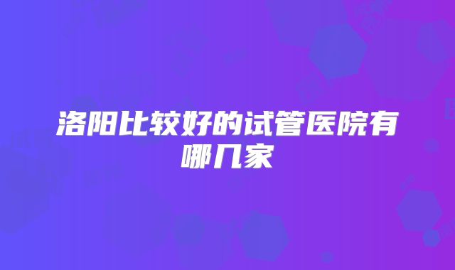 洛阳比较好的试管医院有哪几家