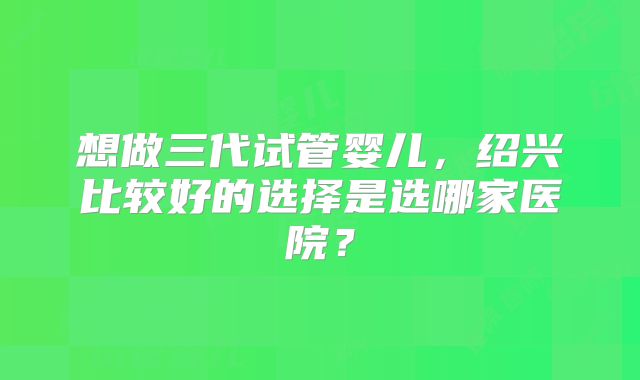 想做三代试管婴儿，绍兴比较好的选择是选哪家医院？
