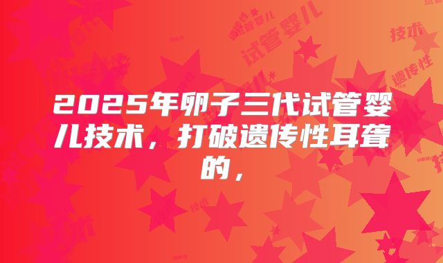 2025年卵子三代试管婴儿技术,打破遗传性耳聋的,