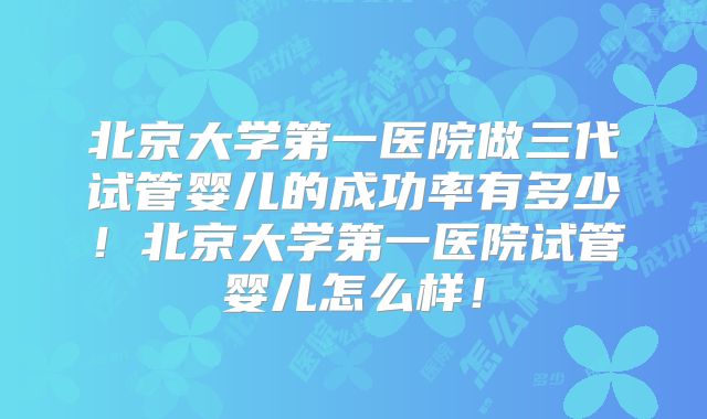 北京大学第一医院做三代试管婴儿的成功率有多少！北京大学第一医院试管婴儿怎么样！
