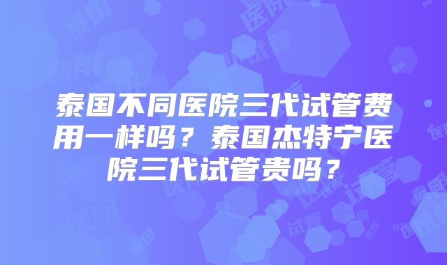 泰国不同医院三代试管费用一样吗？泰国杰特宁医院三代试管贵吗？