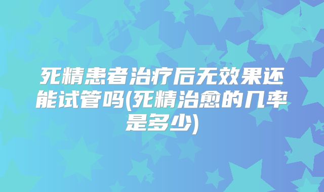 死精患者治疗后无效果还能试管吗(死精治愈的几率是多少)