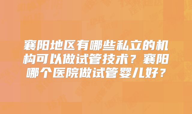 襄阳地区有哪些私立的机构可以做试管技术?襄阳哪个医院做试管婴儿好?