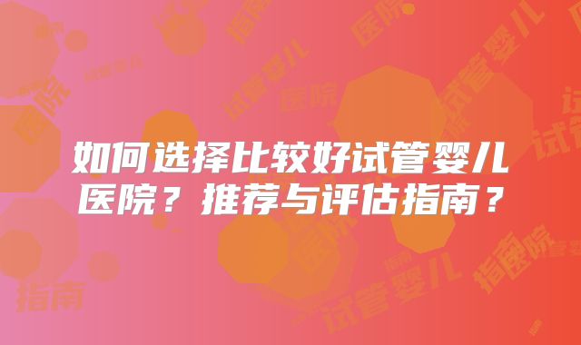 如何选择比较好试管婴儿医院?推荐与评估指南?