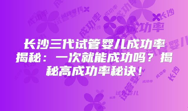 长沙三代试管婴儿成功率揭秘:一次就能成功吗?揭秘高成功率秘诀!