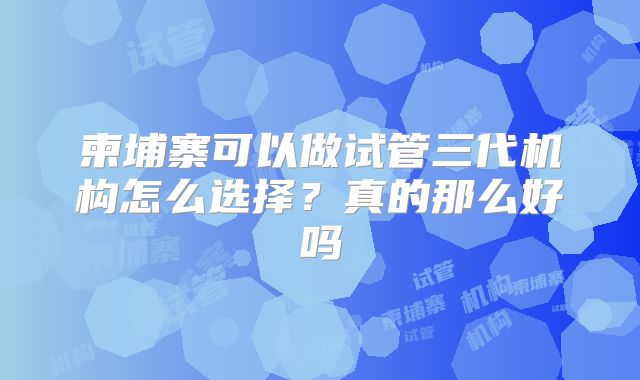 柬埔寨可以做试管三代机构怎么选择？真的那么好吗