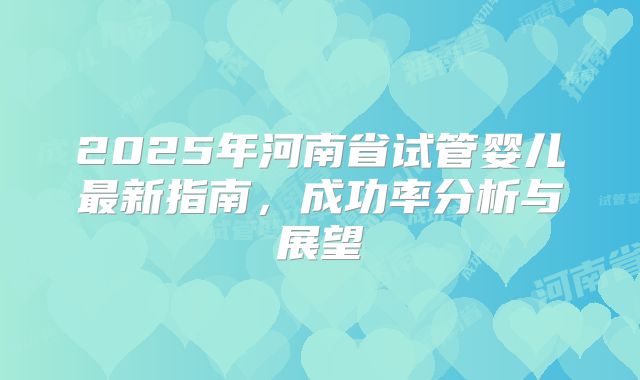 2025年河南省试管婴儿最新指南,成功率分析与展望