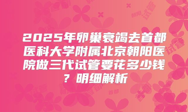 2025年卵巢衰竭去首都医科大学附属北京朝阳医院做三代试管要花多少钱？明细解析