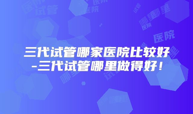 三代试管哪家医院比较好-三代试管哪里做得好！