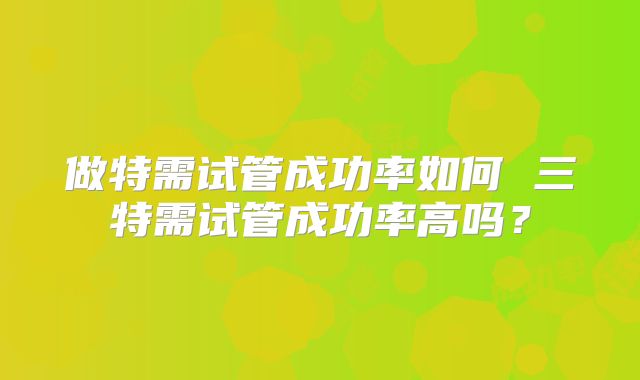 做特需试管成功率如何 三特需试管成功率高吗?