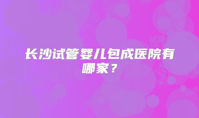 长沙试管婴儿包成医院有哪家?