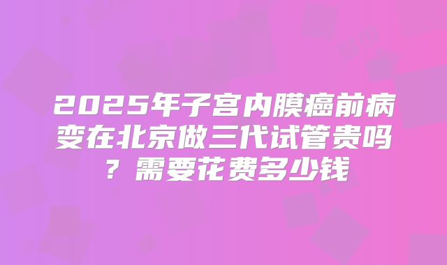 2025年子宫内膜癌前病变在北京做三代试管贵吗?需要花费多少钱