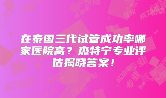 在泰国三代试管成功率哪家医院高？杰特宁专业评估揭晓答案！