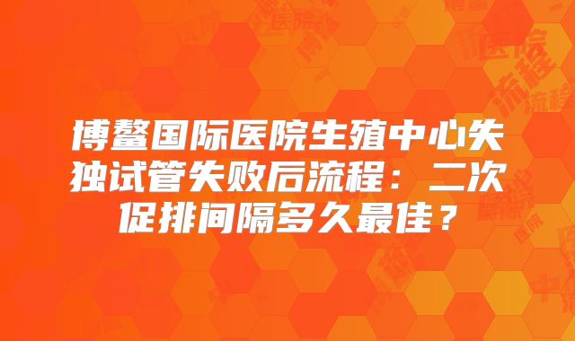 博鳌国际医院生殖中心失独试管失败后流程：二次促排间隔多久最佳？