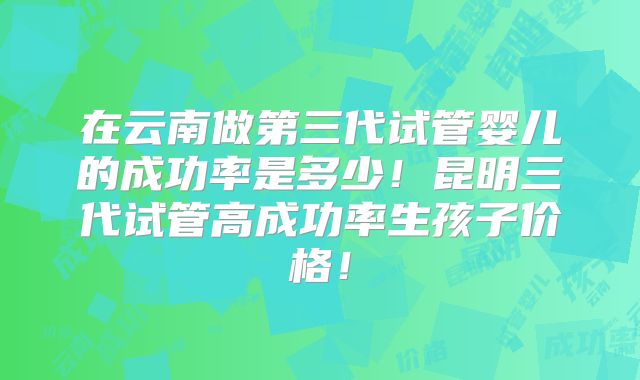 在云南做第三代试管婴儿的成功率是多少!昆明三代试管高成功率生孩子价格!