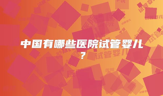中国有哪些医院试管婴儿？