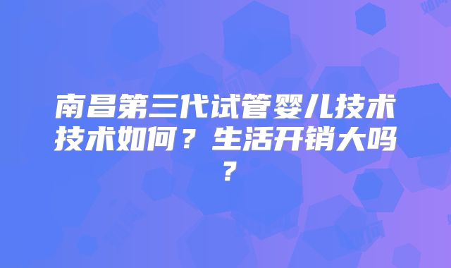 南昌第三代试管婴儿技术技术如何?生活开销大吗?