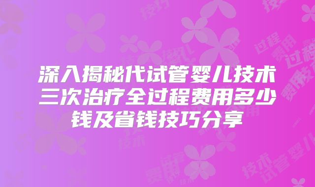 深入揭秘代试管婴儿技术三次治疗全过程费用多少钱及省钱技巧分享