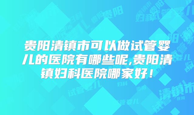 贵阳清镇市可以做试管婴儿的医院有哪些呢,贵阳清镇妇科医院哪家好!