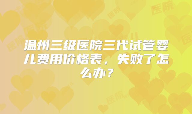 温州三级医院三代试管婴儿费用价格表，失败了怎么办？