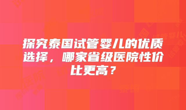 探究泰国试管婴儿的优质选择,哪家省级医院性价比更高?