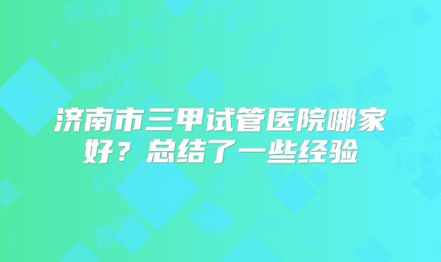 济南市三甲试管医院哪家好？总结了一些经验