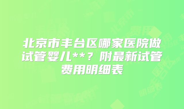 北京市丰台区哪家医院做试管婴儿**?附最新试管费用明细表