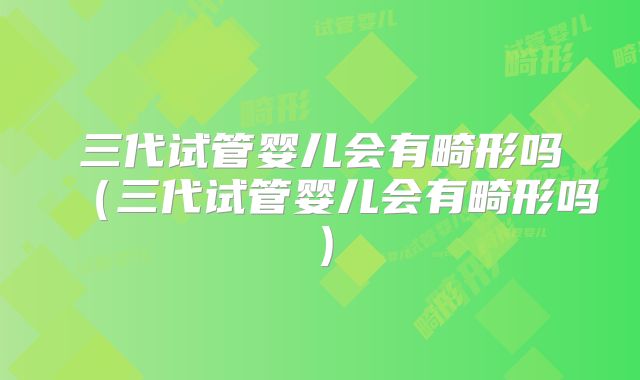 三代试管婴儿会有畸形吗(三代试管婴儿会有畸形吗)